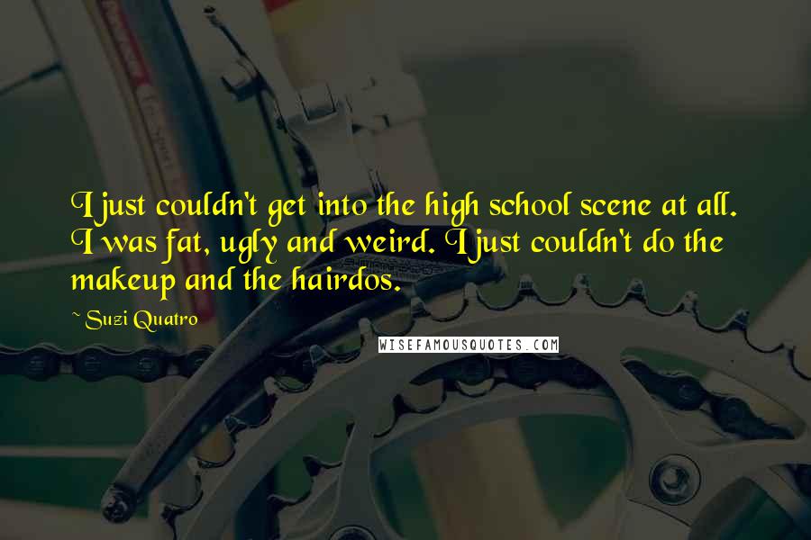 Suzi Quatro Quotes: I just couldn't get into the high school scene at all. I was fat, ugly and weird. I just couldn't do the makeup and the hairdos.
