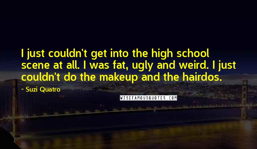 Suzi Quatro Quotes: I just couldn't get into the high school scene at all. I was fat, ugly and weird. I just couldn't do the makeup and the hairdos.