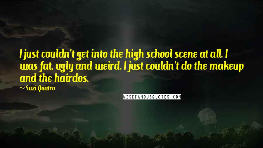 Suzi Quatro Quotes: I just couldn't get into the high school scene at all. I was fat, ugly and weird. I just couldn't do the makeup and the hairdos.