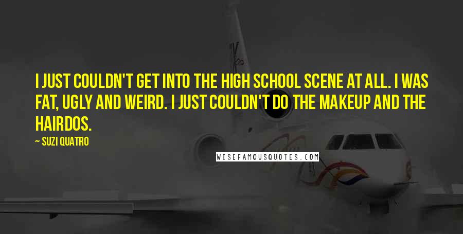 Suzi Quatro Quotes: I just couldn't get into the high school scene at all. I was fat, ugly and weird. I just couldn't do the makeup and the hairdos.