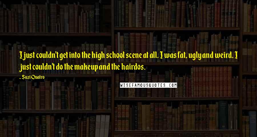 Suzi Quatro Quotes: I just couldn't get into the high school scene at all. I was fat, ugly and weird. I just couldn't do the makeup and the hairdos.
