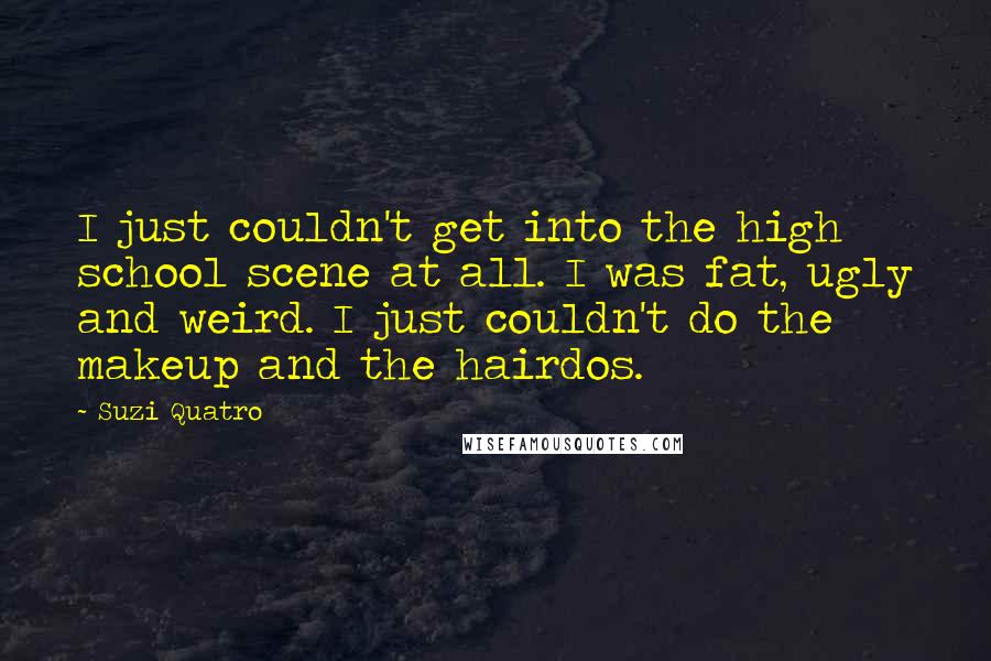 Suzi Quatro Quotes: I just couldn't get into the high school scene at all. I was fat, ugly and weird. I just couldn't do the makeup and the hairdos.