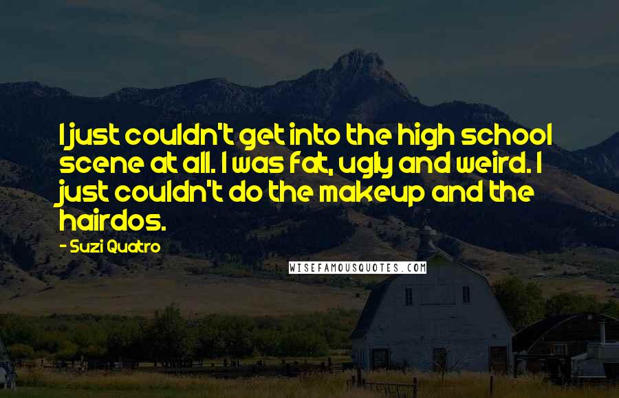 Suzi Quatro Quotes: I just couldn't get into the high school scene at all. I was fat, ugly and weird. I just couldn't do the makeup and the hairdos.