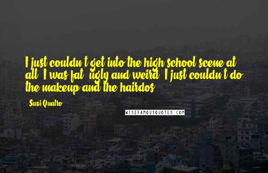 Suzi Quatro Quotes: I just couldn't get into the high school scene at all. I was fat, ugly and weird. I just couldn't do the makeup and the hairdos.