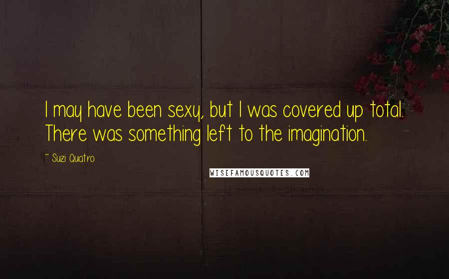 Suzi Quatro Quotes: I may have been sexy, but I was covered up total. There was something left to the imagination.