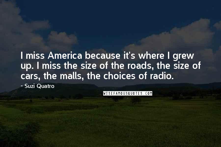 Suzi Quatro Quotes: I miss America because it's where I grew up. I miss the size of the roads, the size of cars, the malls, the choices of radio.