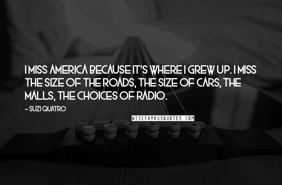 Suzi Quatro Quotes: I miss America because it's where I grew up. I miss the size of the roads, the size of cars, the malls, the choices of radio.