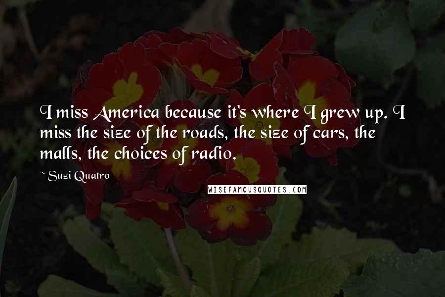 Suzi Quatro Quotes: I miss America because it's where I grew up. I miss the size of the roads, the size of cars, the malls, the choices of radio.