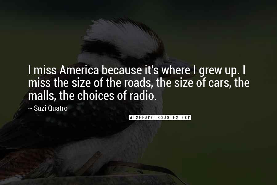 Suzi Quatro Quotes: I miss America because it's where I grew up. I miss the size of the roads, the size of cars, the malls, the choices of radio.