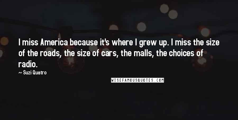 Suzi Quatro Quotes: I miss America because it's where I grew up. I miss the size of the roads, the size of cars, the malls, the choices of radio.