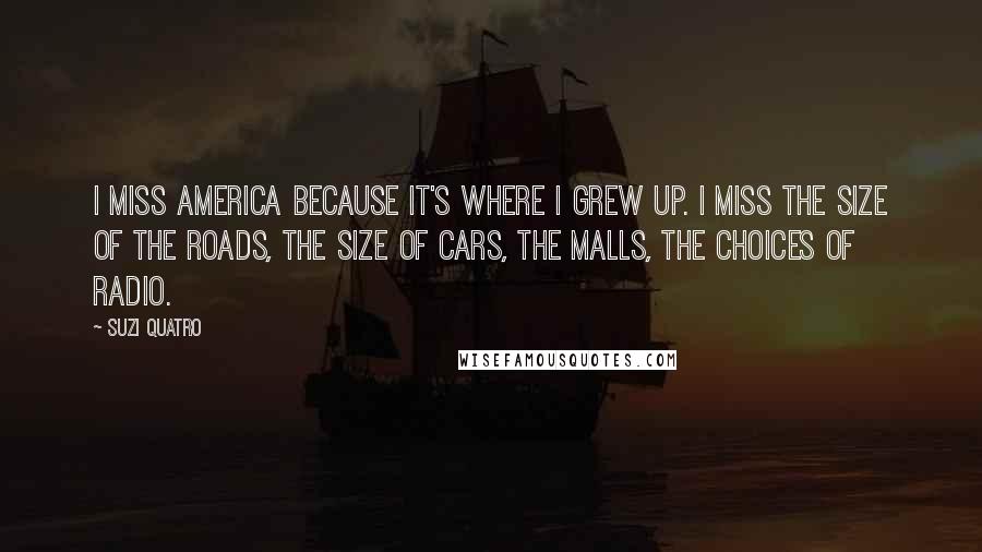 Suzi Quatro Quotes: I miss America because it's where I grew up. I miss the size of the roads, the size of cars, the malls, the choices of radio.