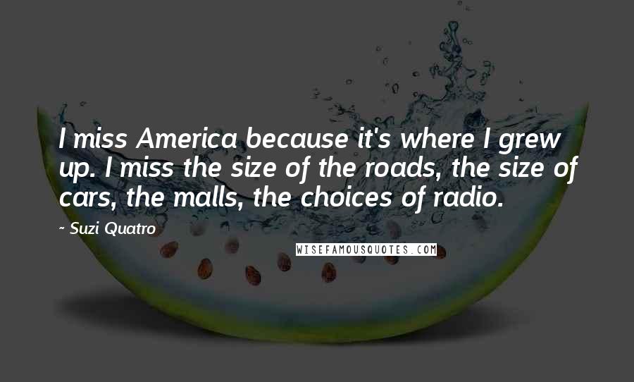 Suzi Quatro Quotes: I miss America because it's where I grew up. I miss the size of the roads, the size of cars, the malls, the choices of radio.