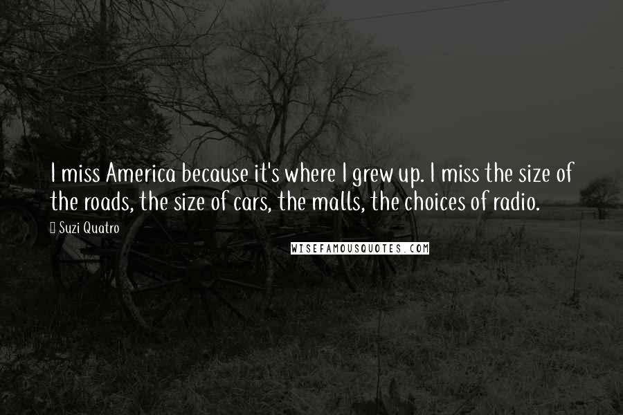 Suzi Quatro Quotes: I miss America because it's where I grew up. I miss the size of the roads, the size of cars, the malls, the choices of radio.