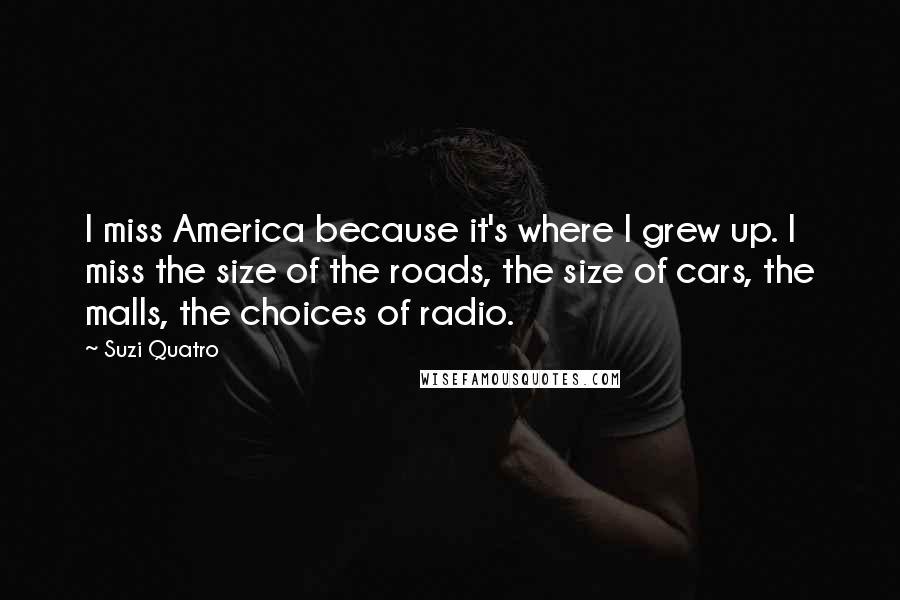 Suzi Quatro Quotes: I miss America because it's where I grew up. I miss the size of the roads, the size of cars, the malls, the choices of radio.