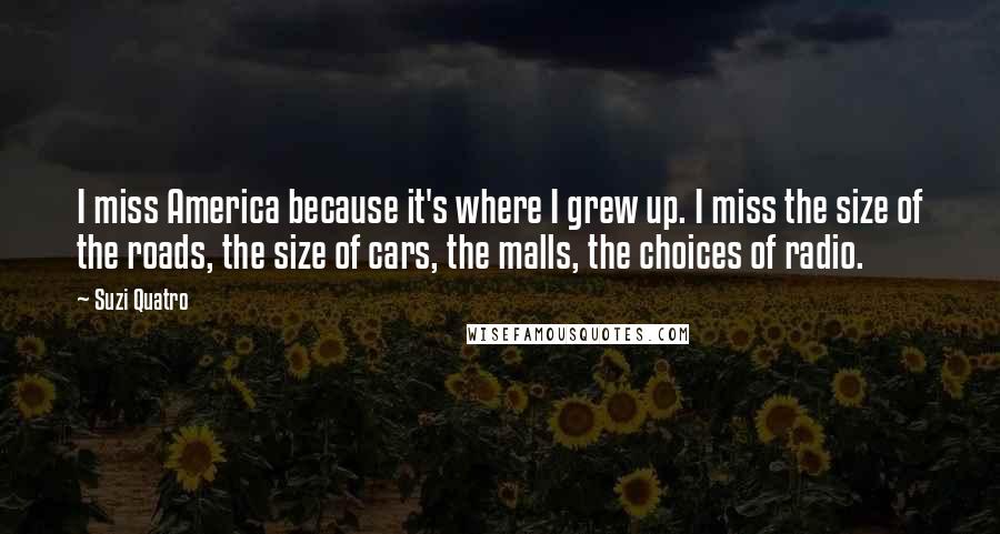 Suzi Quatro Quotes: I miss America because it's where I grew up. I miss the size of the roads, the size of cars, the malls, the choices of radio.