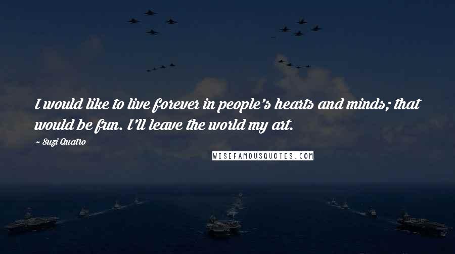 Suzi Quatro Quotes: I would like to live forever in people's hearts and minds; that would be fun. I'll leave the world my art.