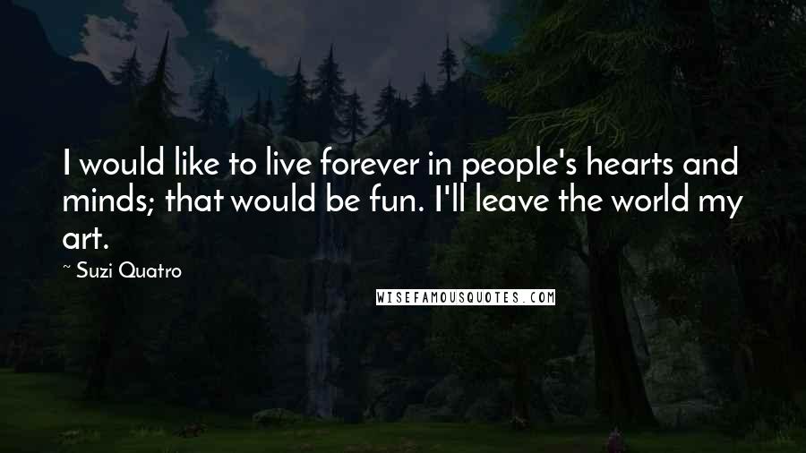 Suzi Quatro Quotes: I would like to live forever in people's hearts and minds; that would be fun. I'll leave the world my art.