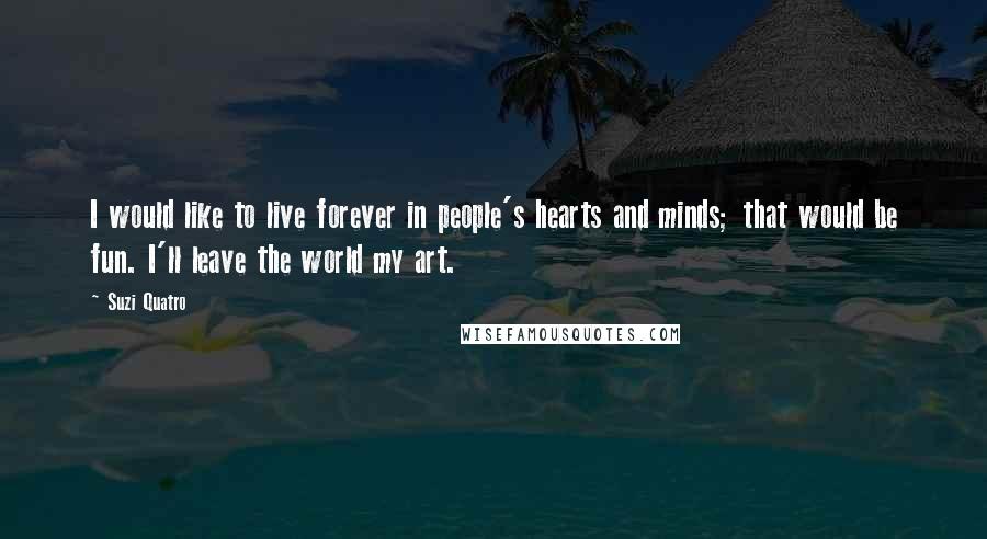 Suzi Quatro Quotes: I would like to live forever in people's hearts and minds; that would be fun. I'll leave the world my art.