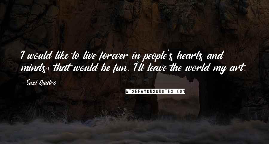 Suzi Quatro Quotes: I would like to live forever in people's hearts and minds; that would be fun. I'll leave the world my art.