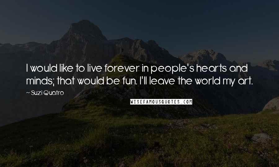 Suzi Quatro Quotes: I would like to live forever in people's hearts and minds; that would be fun. I'll leave the world my art.