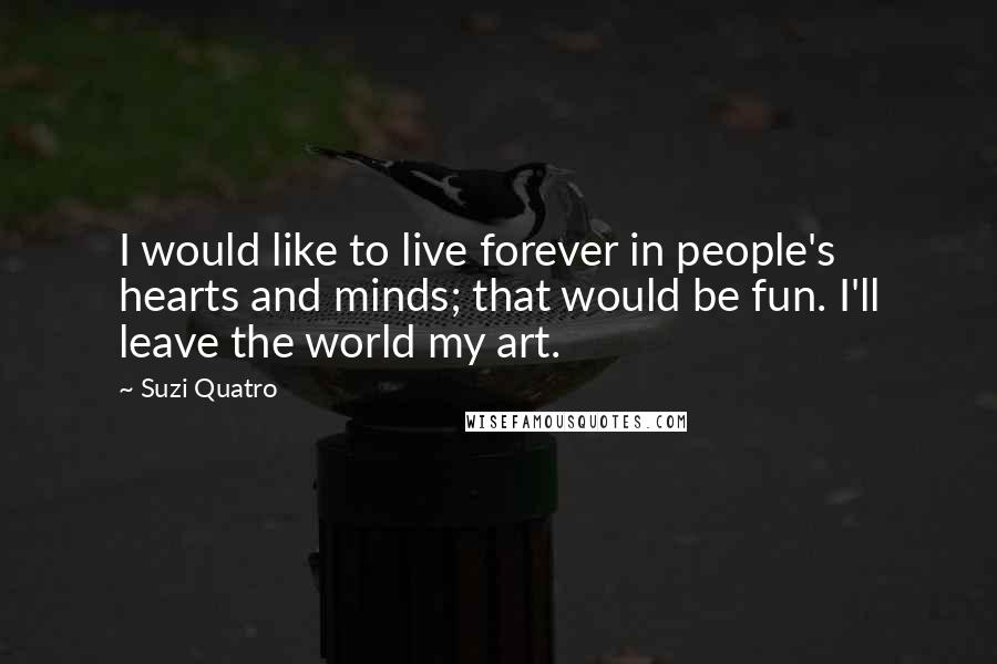 Suzi Quatro Quotes: I would like to live forever in people's hearts and minds; that would be fun. I'll leave the world my art.