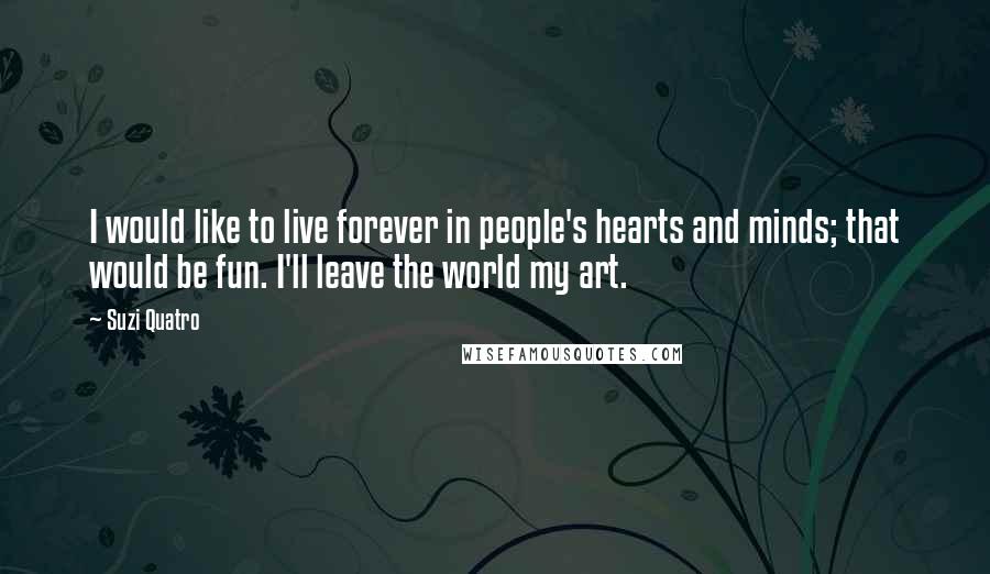 Suzi Quatro Quotes: I would like to live forever in people's hearts and minds; that would be fun. I'll leave the world my art.