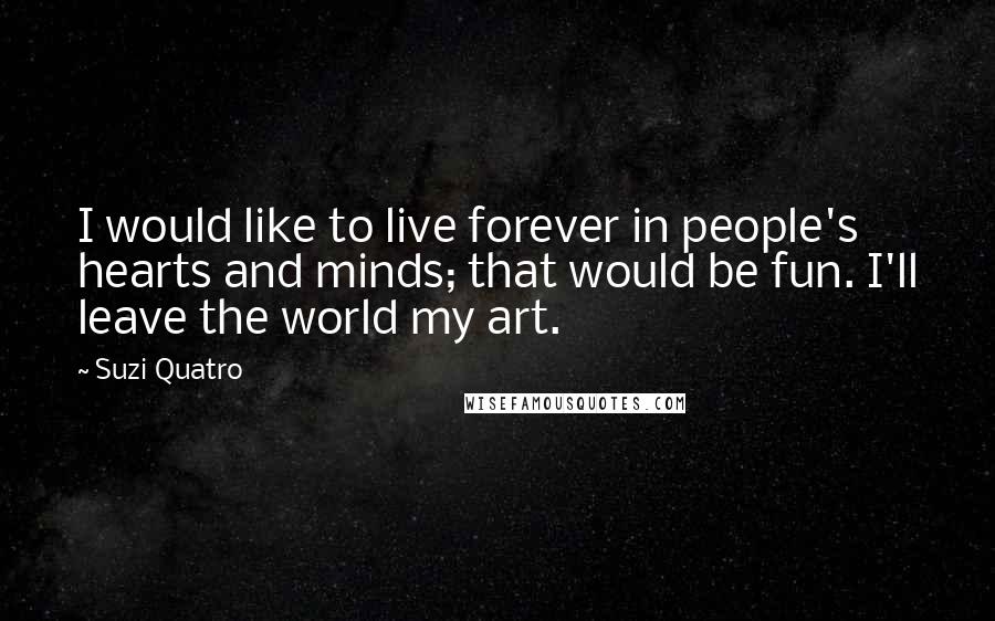 Suzi Quatro Quotes: I would like to live forever in people's hearts and minds; that would be fun. I'll leave the world my art.