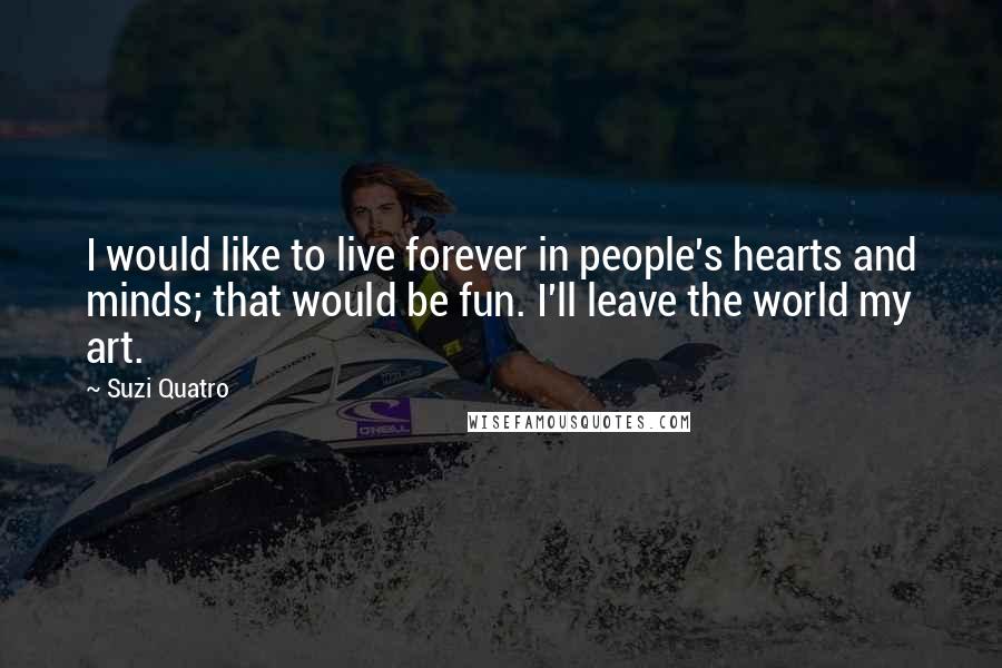 Suzi Quatro Quotes: I would like to live forever in people's hearts and minds; that would be fun. I'll leave the world my art.