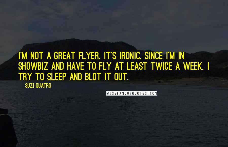 Suzi Quatro Quotes: I'm not a great flyer. It's ironic, since I'm in showbiz and have to fly at least twice a week. I try to sleep and blot it out.