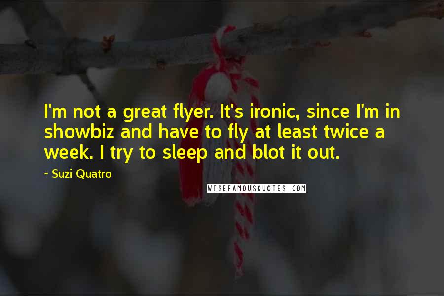 Suzi Quatro Quotes: I'm not a great flyer. It's ironic, since I'm in showbiz and have to fly at least twice a week. I try to sleep and blot it out.