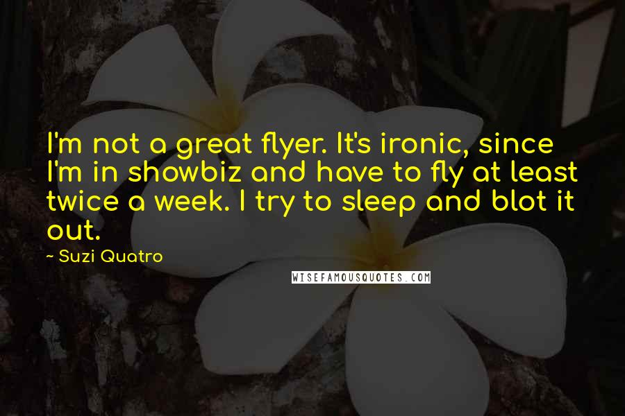 Suzi Quatro Quotes: I'm not a great flyer. It's ironic, since I'm in showbiz and have to fly at least twice a week. I try to sleep and blot it out.