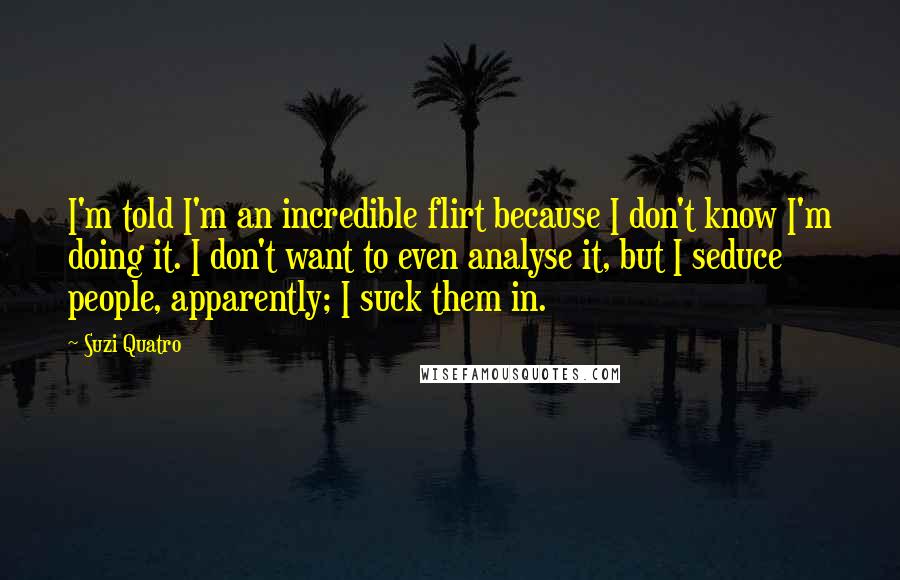Suzi Quatro Quotes: I'm told I'm an incredible flirt because I don't know I'm doing it. I don't want to even analyse it, but I seduce people, apparently; I suck them in.