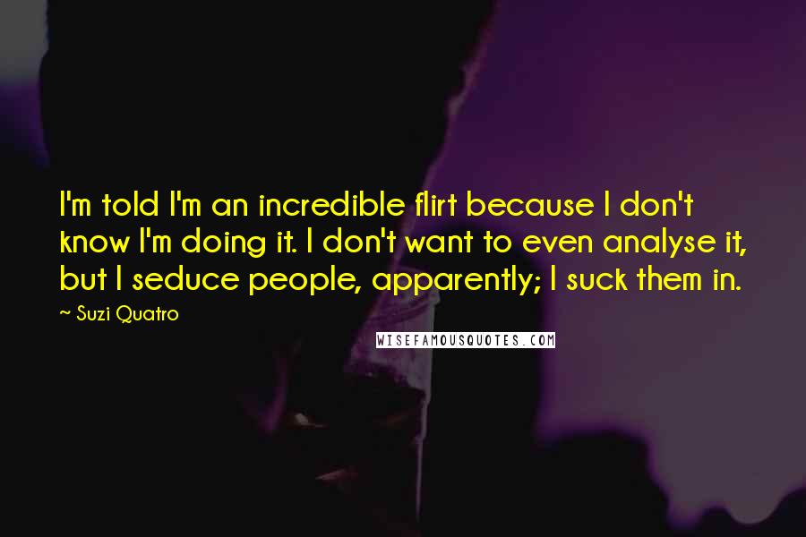 Suzi Quatro Quotes: I'm told I'm an incredible flirt because I don't know I'm doing it. I don't want to even analyse it, but I seduce people, apparently; I suck them in.