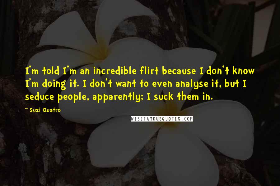 Suzi Quatro Quotes: I'm told I'm an incredible flirt because I don't know I'm doing it. I don't want to even analyse it, but I seduce people, apparently; I suck them in.
