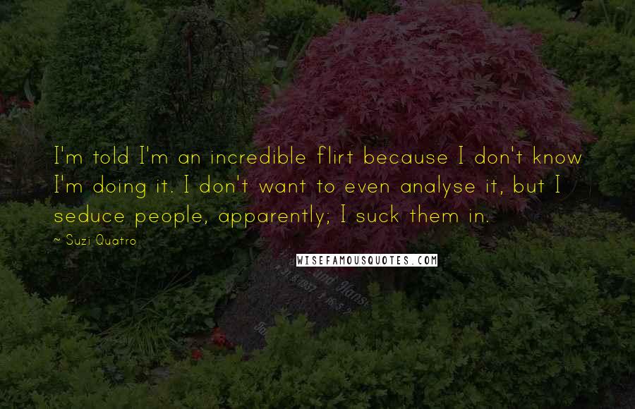 Suzi Quatro Quotes: I'm told I'm an incredible flirt because I don't know I'm doing it. I don't want to even analyse it, but I seduce people, apparently; I suck them in.