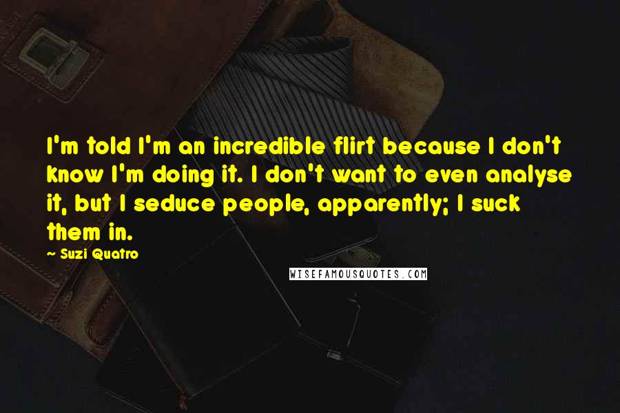 Suzi Quatro Quotes: I'm told I'm an incredible flirt because I don't know I'm doing it. I don't want to even analyse it, but I seduce people, apparently; I suck them in.