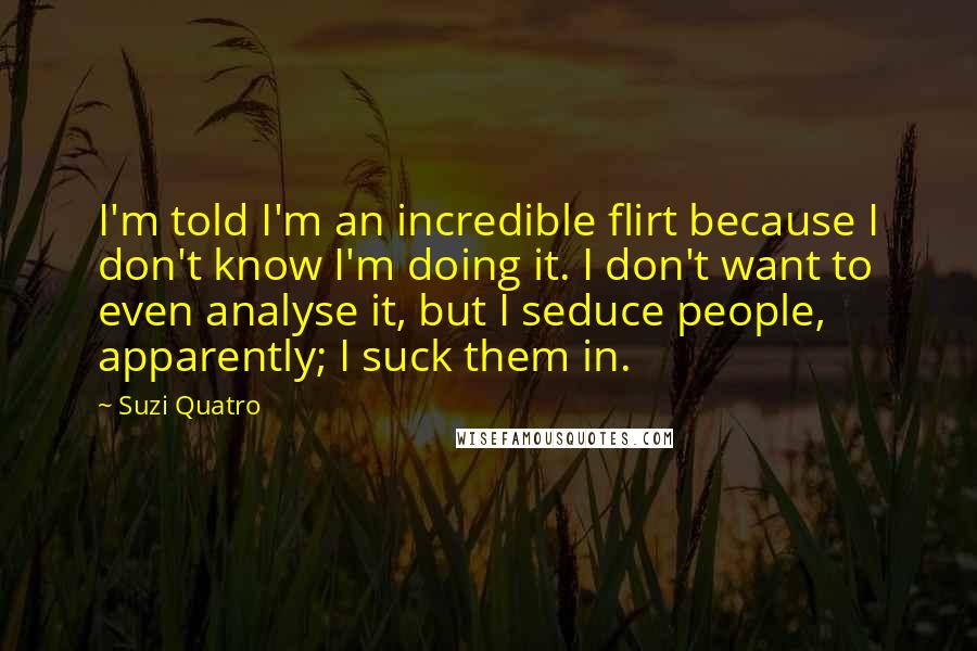 Suzi Quatro Quotes: I'm told I'm an incredible flirt because I don't know I'm doing it. I don't want to even analyse it, but I seduce people, apparently; I suck them in.