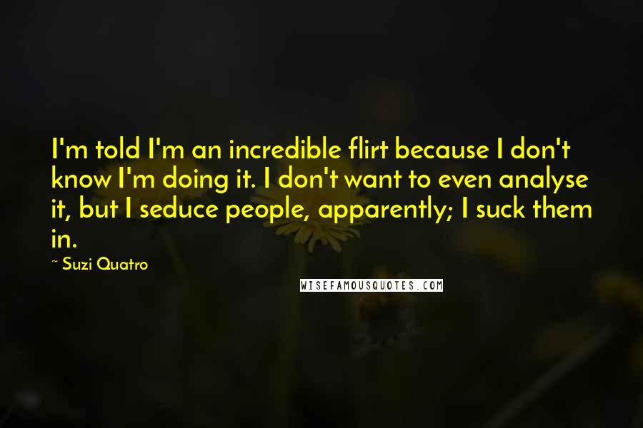 Suzi Quatro Quotes: I'm told I'm an incredible flirt because I don't know I'm doing it. I don't want to even analyse it, but I seduce people, apparently; I suck them in.