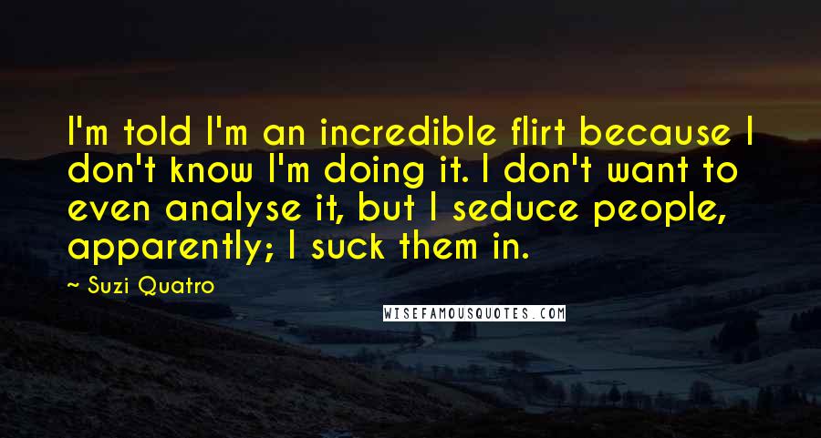 Suzi Quatro Quotes: I'm told I'm an incredible flirt because I don't know I'm doing it. I don't want to even analyse it, but I seduce people, apparently; I suck them in.