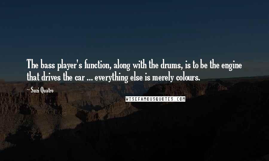 Suzi Quatro Quotes: The bass player's function, along with the drums, is to be the engine that drives the car ... everything else is merely colours.