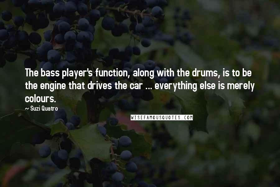 Suzi Quatro Quotes: The bass player's function, along with the drums, is to be the engine that drives the car ... everything else is merely colours.