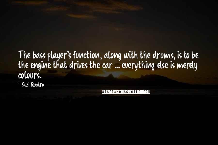 Suzi Quatro Quotes: The bass player's function, along with the drums, is to be the engine that drives the car ... everything else is merely colours.