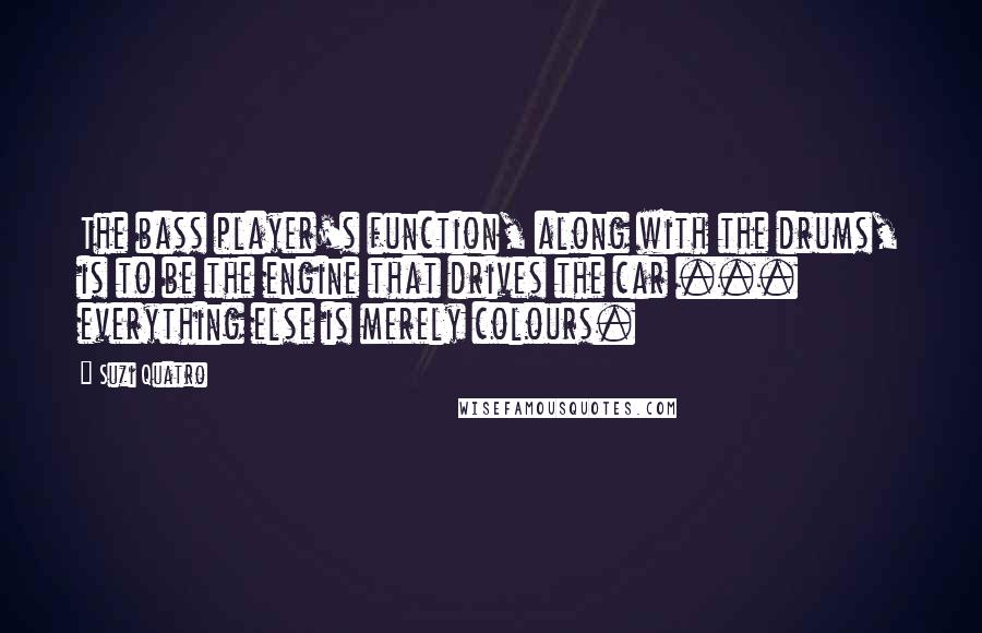 Suzi Quatro Quotes: The bass player's function, along with the drums, is to be the engine that drives the car ... everything else is merely colours.