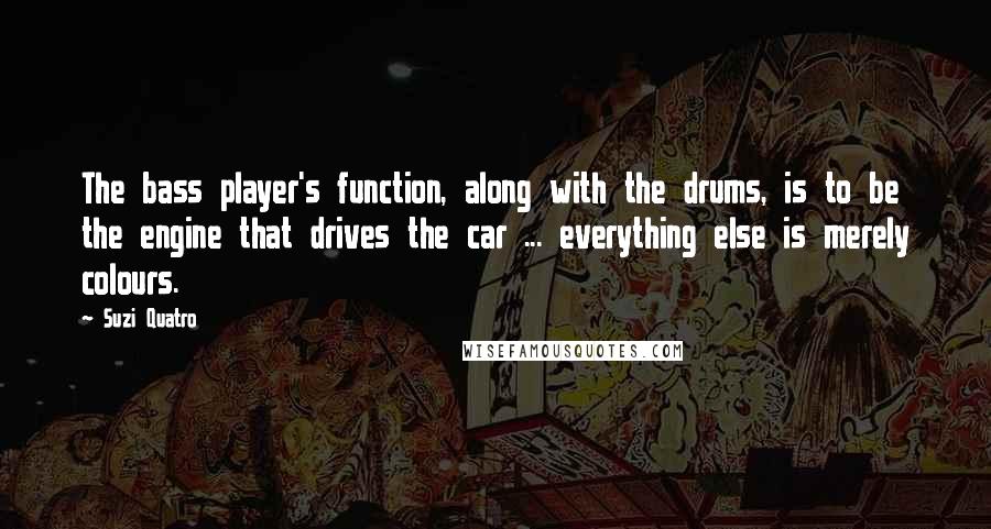 Suzi Quatro Quotes: The bass player's function, along with the drums, is to be the engine that drives the car ... everything else is merely colours.