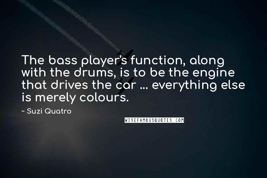 Suzi Quatro Quotes: The bass player's function, along with the drums, is to be the engine that drives the car ... everything else is merely colours.