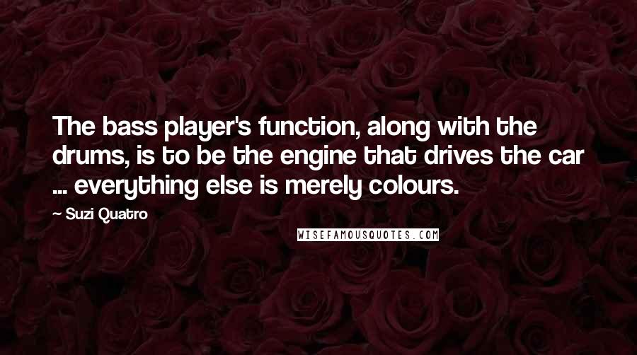 Suzi Quatro Quotes: The bass player's function, along with the drums, is to be the engine that drives the car ... everything else is merely colours.