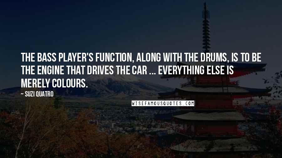 Suzi Quatro Quotes: The bass player's function, along with the drums, is to be the engine that drives the car ... everything else is merely colours.