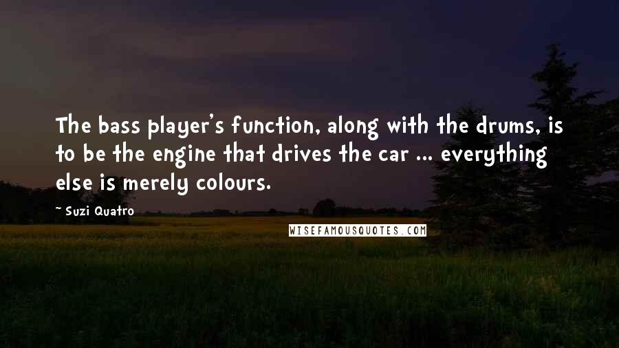 Suzi Quatro Quotes: The bass player's function, along with the drums, is to be the engine that drives the car ... everything else is merely colours.