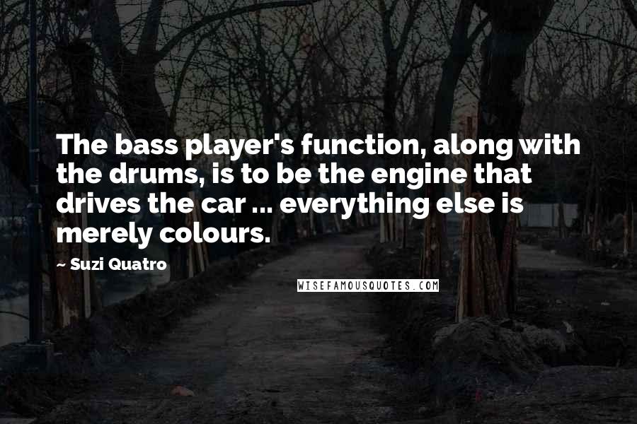 Suzi Quatro Quotes: The bass player's function, along with the drums, is to be the engine that drives the car ... everything else is merely colours.