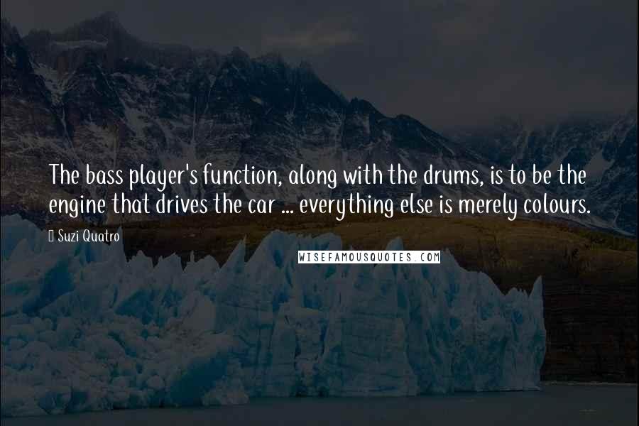 Suzi Quatro Quotes: The bass player's function, along with the drums, is to be the engine that drives the car ... everything else is merely colours.